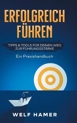Erfolgreich Führen Praxishandbuch: TIPPS & TOOLS FÜR DEINEN WEG ZUR FÜHRUNGSSTÄRKE Ein Praxishandbuch