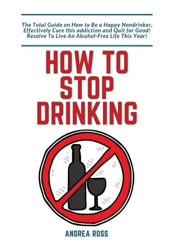 How to Stop Drinking Alcohol: The Total Guide on How to Be a Happy Nondrinker, Effectively Cure this addiction and Quit for Good! Resolve To Live An Alcohol-Free Life This Year!
