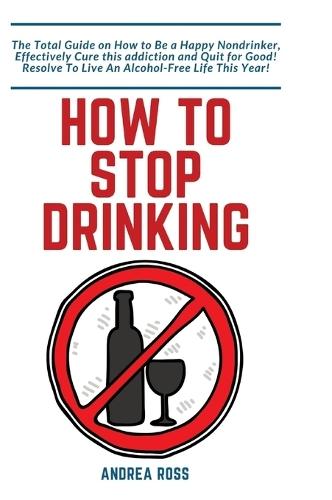 How to Stop Drinking Alcohol: The Total Guide on How to Be a Happy Nondrinker, Effectively Cure this addiction and Quit for Good! Resolve To Live An Alcohol-Free Life This Year!