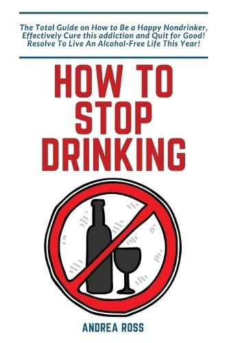 How to Stop Drinking Alcohol: The Total Guide on How to Be a Happy Nondrinker, Effectively Cure this addiction and Quit for Good! Resolve To Live An Alcohol-Free Life This Year!