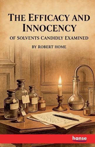 The Efficacy and Innocency of Solvents Candidly Examined: With Experiments and Cases