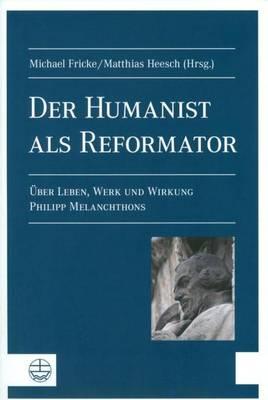 Der Humanist ALS Reformator: Leben, Werk Und Wirkung Philipp Melanchthons