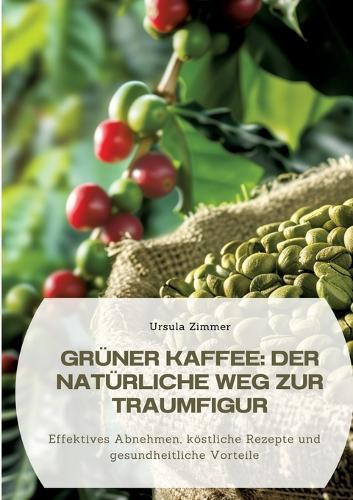 Grüner Kaffee: Der natürliche Weg zur Traumfigur: Effektives Abnehmen, köstliche Rezepte und gesundheitliche Vorteile