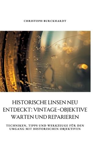 Historische Linsen neu entdeckt: Vintage-Objektive warten und reparieren: Techniken, Tipps und Werkzeuge für den Umgang mit historischen Objektiven