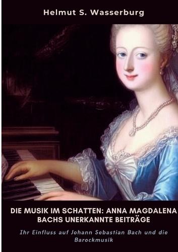 Die Musik im Schatten: Anna Magdalena Bachs unerkannte Beiträge: Ihr Einfluss auf Johann Sebastian Bach und die Barockmusik