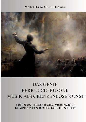 Das Genie Ferruccio Busoni: Musik als grenzenlose Kunst: Vom Wunderkind zum visionären Komponisten des 20. Jahrhunderts