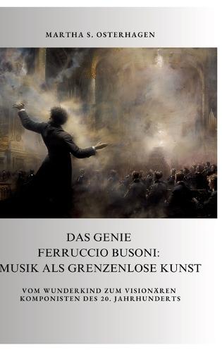 Das Genie Ferruccio Busoni: Musik als grenzenlose Kunst: Vom Wunderkind zum visionären Komponisten des 20. Jahrhunderts