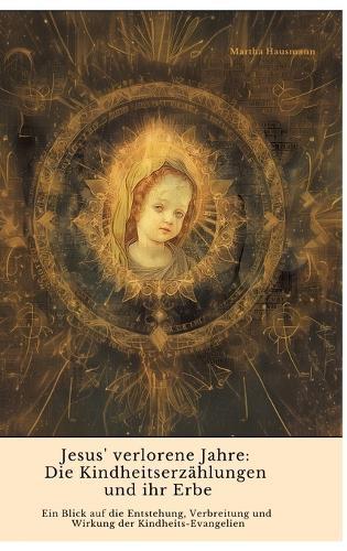 Jesus' verlorene Jahre: Die Kindheitserzählungen und ihr Erbe: Ein Blick auf die Entstehung, Verbreitung und Wirkung der Kindheits-Evangelien