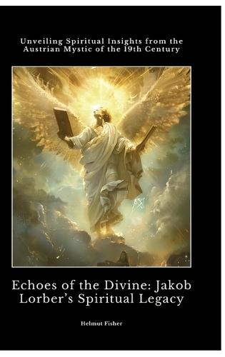 Echoes of the Divine: Jakob Lorber's Spiritual Legacy: Unveiling Spiritual Insights from the Austrian Mystic of the 19th Century