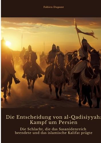 Die Entscheidung von al-Qadisiyyah: Kampf um Persien: Die Schlacht, die das Sasanidenreich beendete und das islamische Kalifat prägte