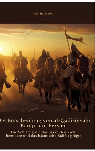 Die Entscheidung von al-Qadisiyyah: Kampf um Persien: Die Schlacht, die das Sasanidenreich beendete und das islamische Kalifat prägte
