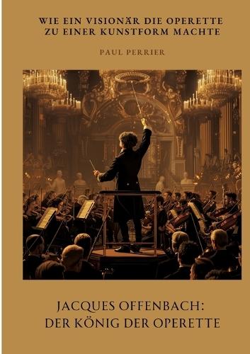 Jacques Offenbach: Der König der Operette: Wie ein Visionär die Operette zu einer Kunstform machte