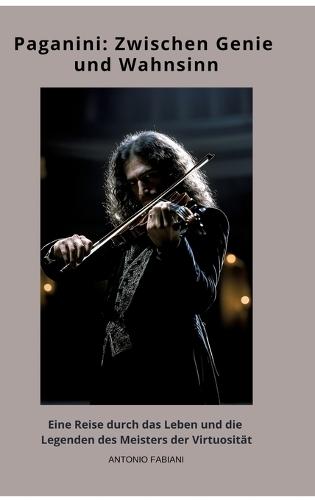 Paganini: Zwischen Genie und Wahnsinn: Eine Reise durch das Leben und die Legenden des Meisters der Virtuosität