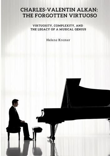 Charles-Valentin Alkan: The Forgotten Virtuoso: Virtuosity, Complexity, and the Legacy of a Musical Genius