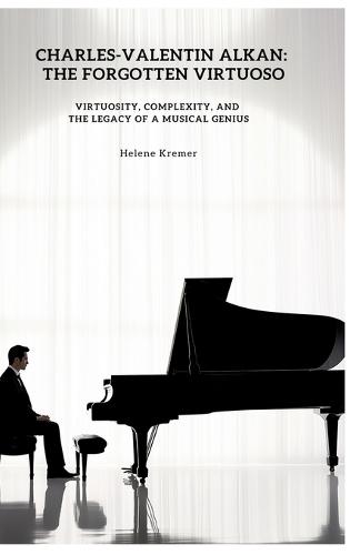 Charles-Valentin Alkan: The Forgotten Virtuoso: Virtuosity, Complexity, and the Legacy of a Musical Genius