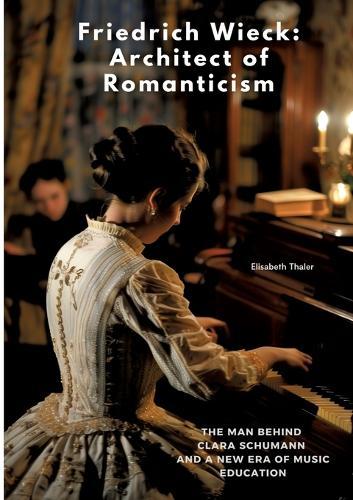 Friedrich Wieck: Architect of Romanticism: The Man Behind Clara Schumann and a New Era of Music Education