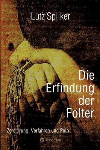 Die Erfindung der Folter: Zerstörung, Verfahren und Pein