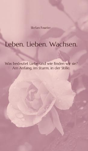 Leben. Lieben. Wachsen.: Was bedeutet Liebe und wie finden wir sie? Am Anfang, im Sturm, in der Stille.
