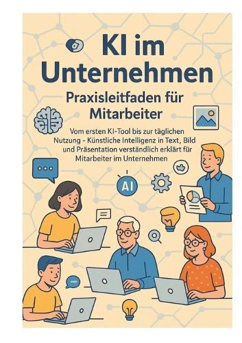 KI im Unternehmen - Praxisleitfaden für Mitarbeiter: Vom ersten KI-Tool bis zur täglichen Nutzung - Künstliche Intelligenz in Text, Bild und Präsentation verständlich erklärt für Mitarbeiter im Unternehmen