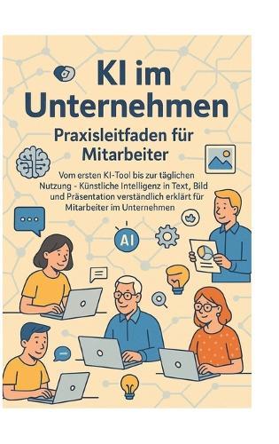 KI im Unternehmen - Praxisleitfaden für Mitarbeiter: Vom ersten KI-Tool bis zur täglichen Nutzung - Künstliche Intelligenz in Text, Bild und Präsentation verständlich erklärt für Mitarbeiter im Unternehmen
