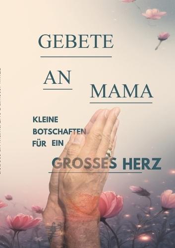 Gebete an Mama: Für Alle, die ihre Mama, ihren Papa, ihr geliebtes Kind und noch mehr vermissen und mit ihnen reden und an ein Wiedersehen glauben