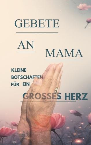 Gebete an Mama: Für Alle, die ihre Mama, ihren Papa, ihr geliebtes Kind und noch mehr vermissen und mit ihnen reden und an ein Wiedersehen glauben