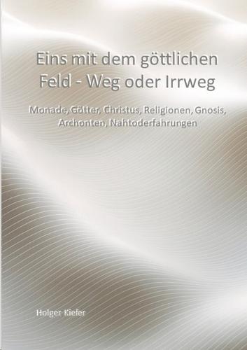 Eins mit dem göttlichen Feld - Weg oder Irrweg: Monade, Götter, Christus, Religionen, Gnosis, Archonten, Nahtoderfahrungen