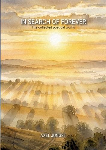 IN SEARCH OF FOREVER - poems about love, pain, nature, transcendence and the universe: The collected poetical works of Axel Jüngst
