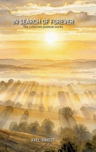 IN SEARCH OF FOREVER - poems about love, pain, nature, transcendence and the universe: The collected poetical works of Axel Jüngst