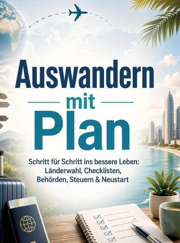 Auswandern mit Plan: Schritt für Schritt ins bessere Leben: Länderwahl, Checklisten, Behörden, Steuern & Neustart
