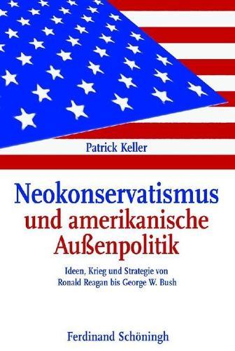 Neokonservatismus Und Amerikanische Aussenpolitik: Ideen, Krieg Und Strategie Von Ronald Reagan Bis George W. Bush