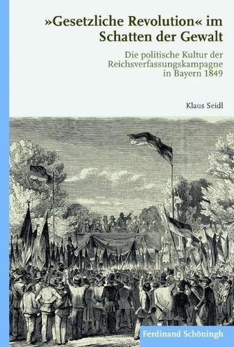 Gesetzliche Revolution Im Schatten Der Gewalt: Die Politische Kultur Der Reichsverfassungskampagne in Bayern 1849