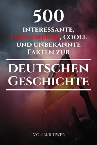 500 interessante, verstörende, coole und unbekannte Fakten zur deutschen Geschichte: Eine Zeitreise zu den vergessenen, finsteren und fesselnden Episoden (Skriuwer.com Edition)