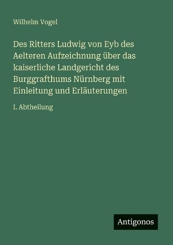 Des Ritters Ludwig von Eyb des Aelteren Aufzeichnung über das kaiserliche Landgericht des Burggrafthums Nürnberg mit Einleitung und Erläuterungen: I. Abtheilung