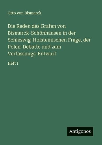 Die Reden des Grafen von Bismarck-Schönhausen in der Schleswig-Holsteinischen Frage, der Polen-Debatte und zum Verfassungs-Entwurf: Heft I