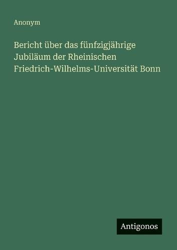 Bericht über das fünfzigjährige Jubiläum der Rheinischen Friedrich-Wilhelms-Universität Bonn