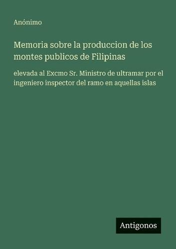 Memoria sobre la produccion de los montes publicos de Filipinas: elevada al Excmo Sr. Ministro de ultramar por el ingeniero inspector del ramo en aquellas islas