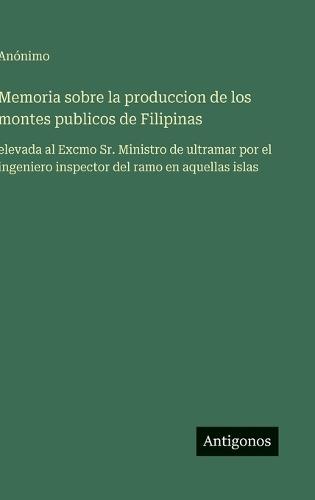 Memoria sobre la produccion de los montes publicos de Filipinas: elevada al Excmo Sr. Ministro de ultramar por el ingeniero inspector del ramo en aquellas islas