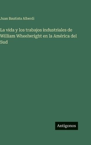La vida y los trabajos industriales de William Wheelwright en la América del Sud
