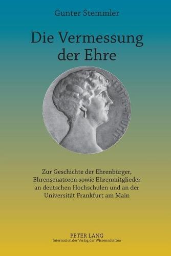 Die Vermessung der Ehre: Zur Geschichte der Ehrenbuerger, Ehrensenatoren sowie Ehrenmitglieder an deutschen Hochschulen und an der Universitaet Frankfurt am Main