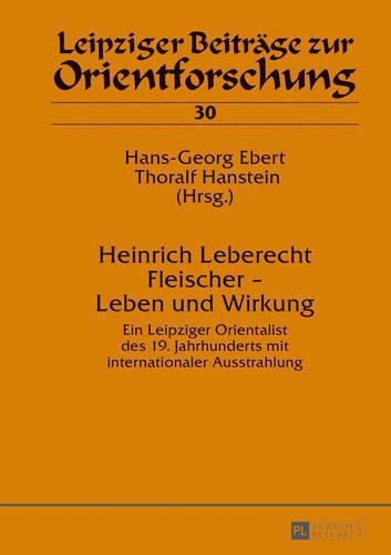 Heinrich Leberecht Fleischer - Leben und Wirkung: Ein Leipziger Orientalist des 19. Jahrhunderts mit internationaler Ausstrahlung