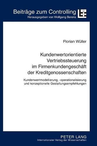 Kundenwertorientierte Vertriebssteuerung im Firmenkundengeschaeft der Kreditgenossenschaften: Kundenwertmodellierung, -operationalisierung und konzeptionelle Gestaltungsempfehlungen