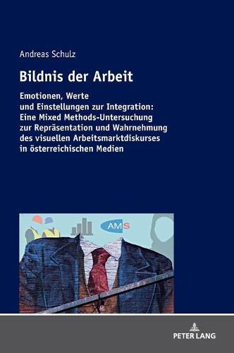 Bildnis der Arbeit: Emotionen, Werte und Einstellungen zur Integration: Eine Mixed Methods-Untersuchung zur Repraesentation und Wahrnehmung des visuellen Arbeitsmarktdiskurses in oesterreichischen Medien