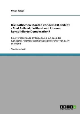 Die baltischen Staaten vor dem EU-Beitritt - Sind Estland, Lettland und Litauen konsolidierte Demokratien?: Eine vergleichende Untersuchung auf Basis des Konzeptes demokratischer Konsolidierung von Larry Diamond