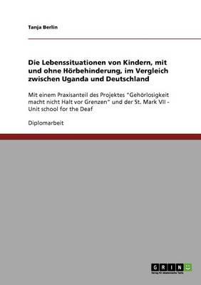 Die Lebenssituationen von Kindern, mit und ohne Hoerbehinderung, im Vergleich zwischen Uganda und Deutschland: Mit einem Praxisanteil des Projektes Gehoerlosigkeit macht nicht Halt vor Grenzen und der St. Mark VII - Unit school for the Deaf