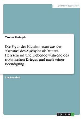 Die Figur Der Klytaimnestra Aus Der Orestie Des Aischylos ALS Mutter, Herrscherin Und Liebende Wahrend Des Trojanischen Krieges Und Nach Seiner Beendigung