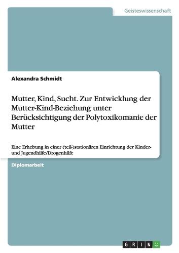 Mutter, Kind, Sucht. Zur Entwicklung Der Mutter-Kind-Beziehung Unter Berücksichtigung Der Polytoxikomanie Der Mutter