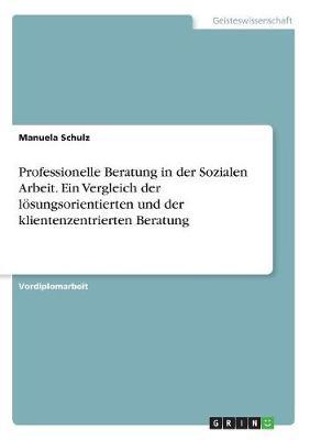 Professionelle Beratung in Der Sozialen Arbeit. Ein Vergleich Der Losungsorientierten Und Der Klientenzentrierten Beratung