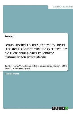 Feministisches Theater gestern und heute - Theater als Kommunikationsplattform fur die Entwicklung eines kollektiven feministischen Bewusstseins: Ein historischer Vergleich am Beispiel ausgewahlter Stucke von Eve Ensler und den Suffragetten