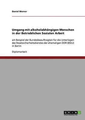 Umgang mit alkoholabhangigen Menschen in der Betrieblichen Sozialen Arbeit: am Beispiel der Bundesbeauftragten fur die Unterlagen des Staatssicherheitsdienstes der ehemaligen DDR (BStU) in Berlin